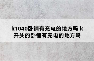 k1040卧铺有充电的地方吗 k开头的卧铺有充电的地方吗